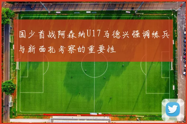 国少首战阿森纳U17马德兴强调练兵与新面孔考察的重要性