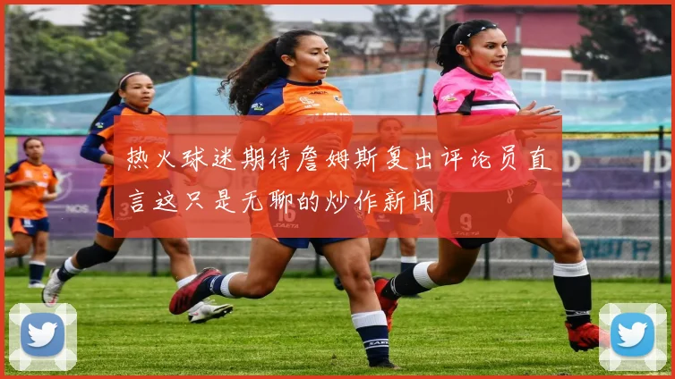 热火球迷期待詹姆斯复出评论员直言这只是无聊的炒作新闻